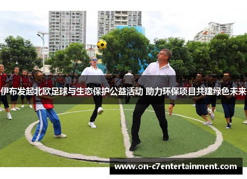 伊布发起北欧足球与生态保护公益活动 助力环保项目共建绿色未来 伊布发起北欧足球与生态保护公益活动 助力环保项目共建绿色未来