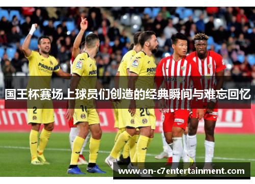 国王杯赛场上球员们创造的经典瞬间与难忘回忆 国王杯赛场上球员们创造的经典瞬间与难忘回忆