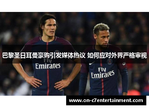 巴黎圣日耳曼豪购引发媒体热议 如何应对外界严格审视