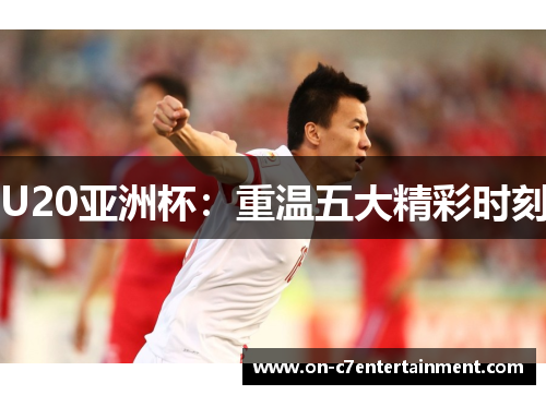 U20亚洲杯:重温五大精彩时刻 U20亚洲杯:重温五大精彩时刻