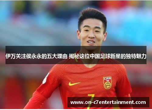 伊万关注侯永永的五大理由 揭秘这位中国足球新星的独特魅力 伊万关注侯永永的五大理由 揭秘这位中国足球新星的独特魅力