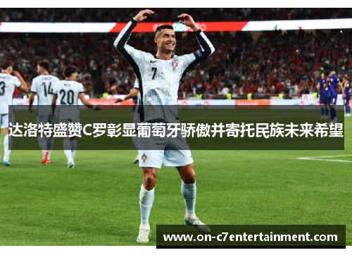 达洛特盛赞C罗彰显葡萄牙骄傲并寄托民族未来希望