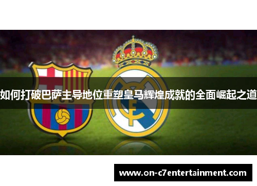 如何打破巴萨主导地位重塑皇马辉煌成就的全面崛起之道