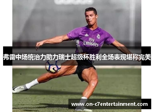 弗雷中场统治力助力瑞士超级杯胜利全场表现堪称完美