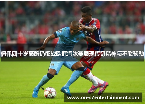佩佩四十岁高龄仍征战欧冠淘汰赛展现传奇精神与不老韧劲