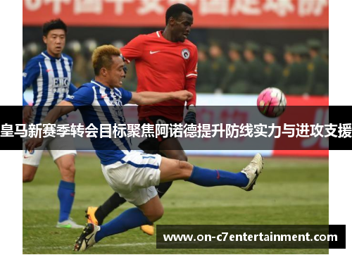 皇马新赛季转会目标聚焦阿诺德提升防线实力与进攻支援 皇马新赛季转会目标聚焦阿诺德提升防线实力与进攻支援