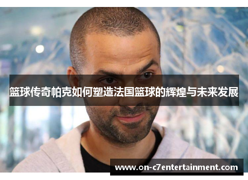 篮球传奇帕克如何塑造法国篮球的辉煌与未来发展 篮球传奇帕克如何塑造法国篮球的辉煌与未来发展